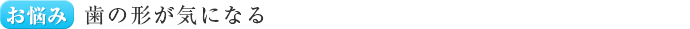 お悩み 歯の形が気になる