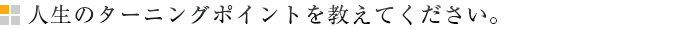 人生のターニングポイントを教えてください。
