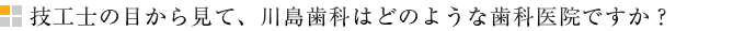 技工士の目から見て、川島歯科はどのような歯科医院ですか？