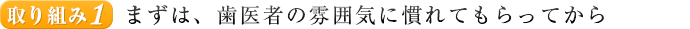 取り組み１. まずは、歯医者の雰囲気に慣れてもらってから