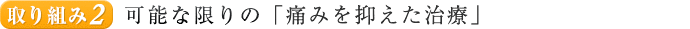 取り組み２. 可能な限りの「痛みを抑えた治療」