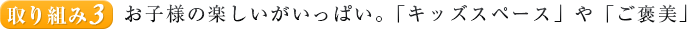 取り組み３.お子様の楽しいがいっぱい。「キッズスペース」や「ご褒美」
