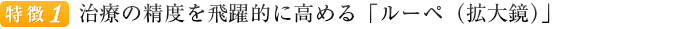 特徴１ 治療の精度を飛躍的に高める「ルーペ（拡大鏡）」